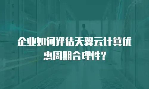 企业如何评估天翼云计算优惠周期合理性？