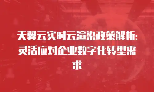 天翼云实时云渲染政策解析：灵活应对企业数字化转型需求