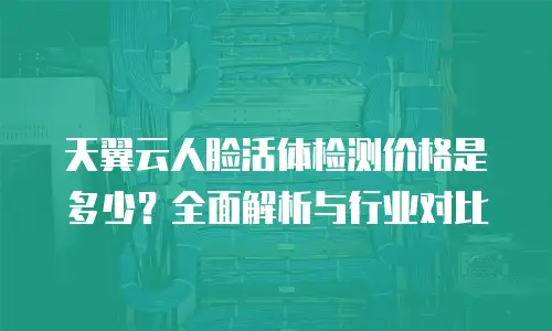 天翼云人脸活体检测价格是多少？全面解析与行业对比