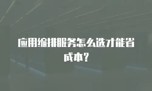 应用编排服务怎么选才能省成本？