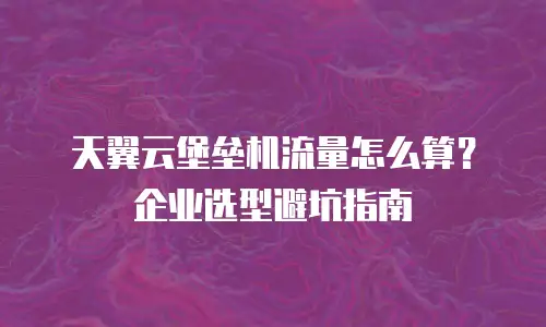 天翼云堡垒机流量怎么算？企业选型避坑指南