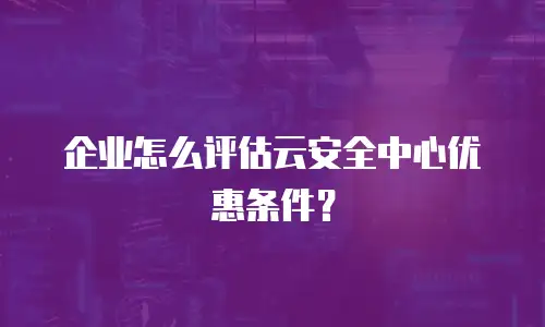企业怎么评估云安全中心优惠条件？