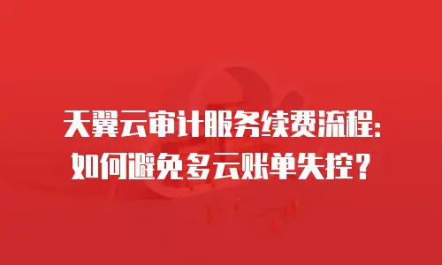天翼云审计服务续费流程：如何避免多云账单失控？
