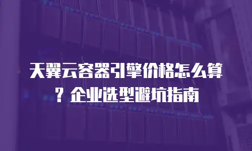 天翼云容器引擎价格怎么算？企业选型避坑指南