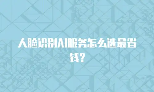 人脸识别AI服务怎么选最省钱？