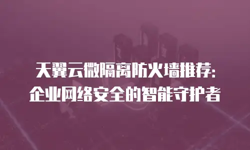 天翼云微隔离防火墙推荐：企业网络安全的智能守护者
