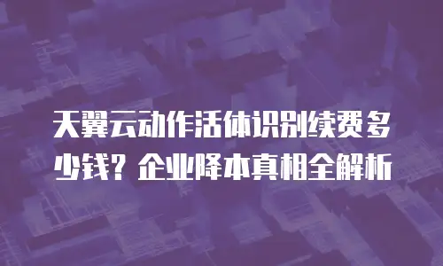 天翼云动作活体识别续费多少钱？企业降本真相全解析