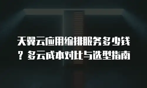 天翼云应用编排服务多少钱？多云成本对比与选型指南