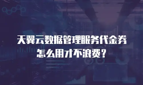 天翼云数据管理服务代金券怎么用才不浪费？