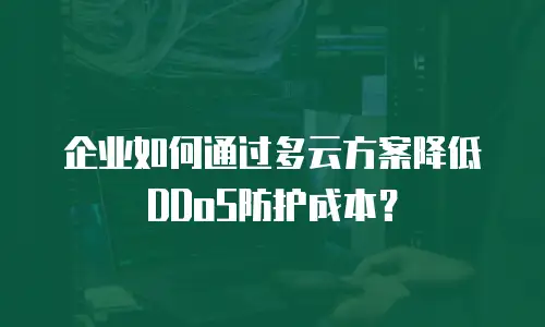 企业如何通过多云方案降低DDoS防护成本？