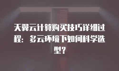天翼云计算购买技巧详细过程：多云环境下如何科学选型？