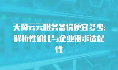 天翼云云服务备份便宜多少：解析性价比与企业需求适配性