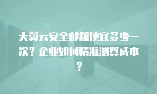 天翼云安全邮箱便宜多少一次？企业如何精准测算成本？