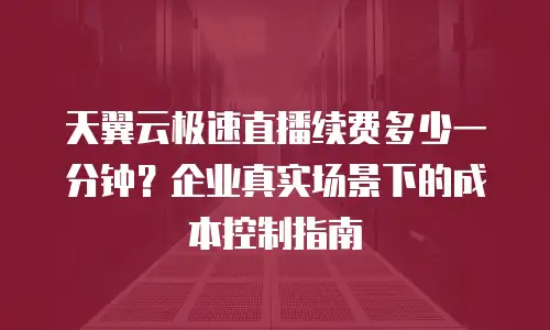 天翼云极速直播续费多少一分钟？企业真实场景下的成本控制指南