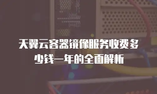 天翼云容器镜像服务收费多少钱一年的全面解析
