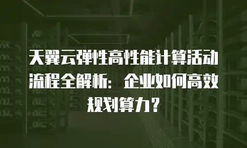天翼云弹性高性能计算活动流程全解析：企业如何高效规划算力？
