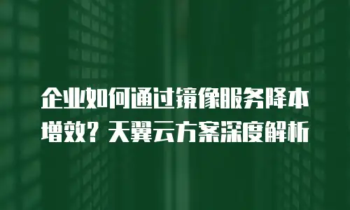 企业如何通过镜像服务降本增效？天翼云方案深度解析
