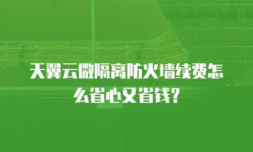 天翼云微隔离防火墙续费怎么省心又省钱？