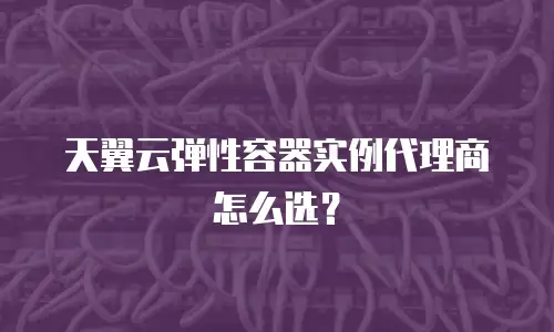 天翼云弹性容器实例代理商怎么选？