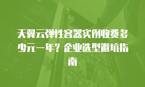 天翼云弹性容器实例收费多少元一年？企业选型避坑指南