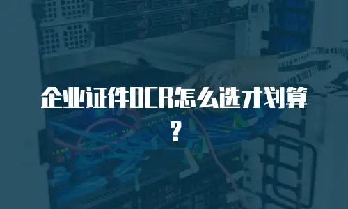 企业证件OCR怎么选才划算？