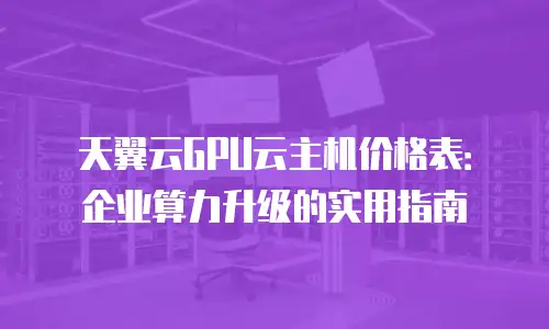 天翼云GPU云主机价格表：企业算力升级的实用指南