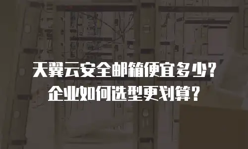 天翼云安全邮箱便宜多少？企业如何选型更划算？