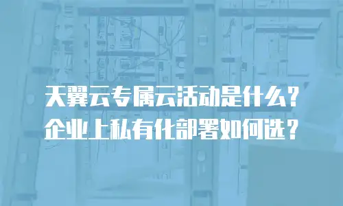 天翼云专属云活动是什么？企业上私有化部署如何选？