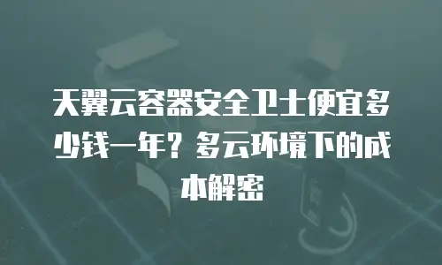 天翼云容器安全卫士便宜多少钱一年？多云环境下的成本解密