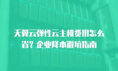 天翼云弹性云主机费用怎么省？企业降本避坑指南