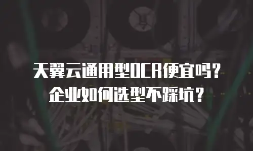 天翼云通用型OCR便宜吗？企业如何选型不踩坑？
