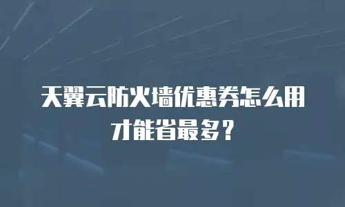 天翼云防火墙优惠券怎么用才能省最多？