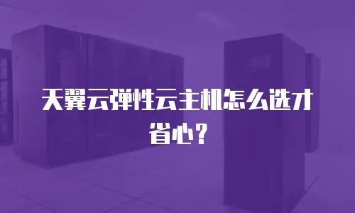 天翼云弹性云主机怎么选才省心？