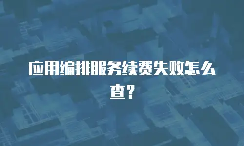 应用编排服务续费失败怎么查？