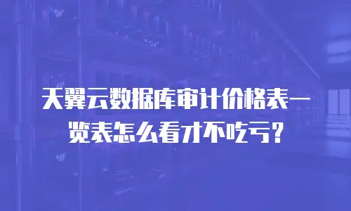天翼云数据库审计价格表一览表怎么看才不吃亏？
