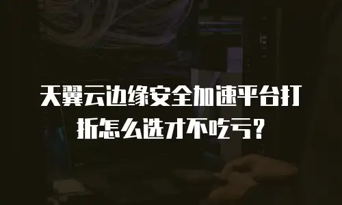 天翼云边缘安全加速平台打折怎么选才不吃亏？