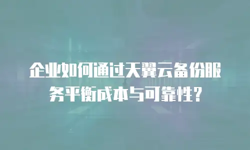 企业如何通过天翼云备份服务平衡成本与可靠性？