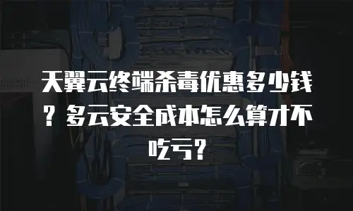 天翼云终端杀毒优惠多少钱？多云安全成本怎么算才不吃亏？