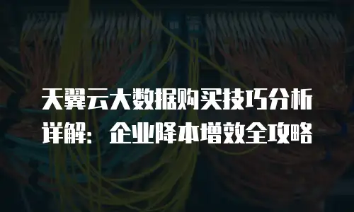 天翼云大数据购买技巧分析详解：企业降本增效全攻略