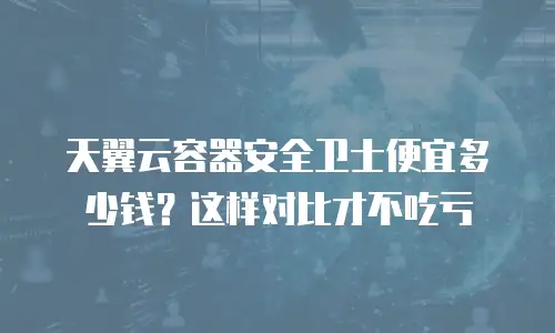 天翼云容器安全卫士便宜多少钱？这样对比才不吃亏