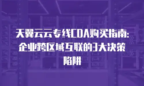 天翼云云专线CDA购买指南：企业跨区域互联的3大决策陷阱