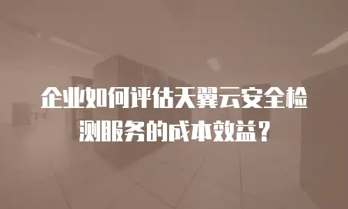 企业如何评估天翼云安全检测服务的成本效益？