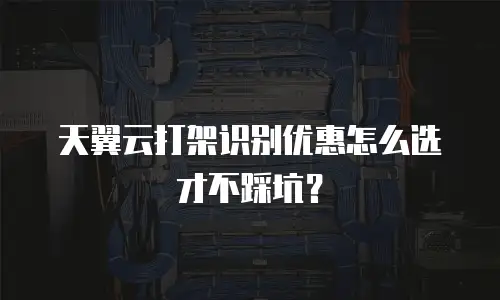 天翼云打架识别优惠怎么选才不踩坑？