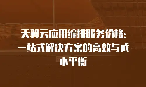 天翼云应用编排服务价格：一站式解决方案的高效与成本平衡