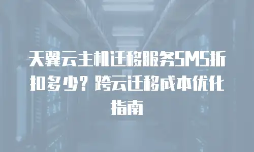 天翼云主机迁移服务SMS折扣多少？跨云迁移成本优化指南