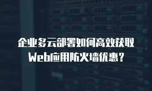 企业多云部署如何高效获取Web应用防火墙优惠？