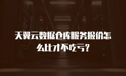 天翼云数据仓库服务报价怎么比才不吃亏？