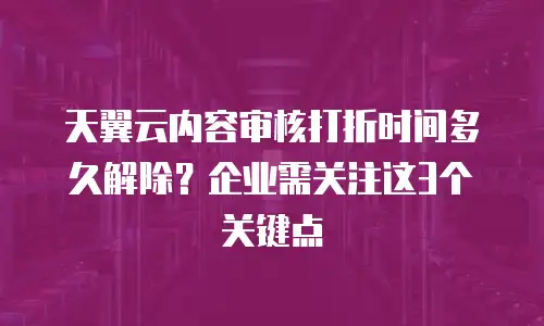 天翼云内容审核打折时间多久解除？企业需关注这3个关键点