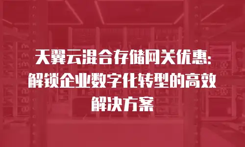 天翼云混合存储网关优惠：解锁企业数字化转型的高效解决方案