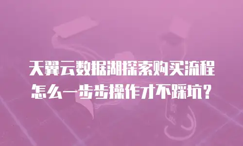 天翼云数据湖探索购买流程怎么一步步操作才不踩坑？